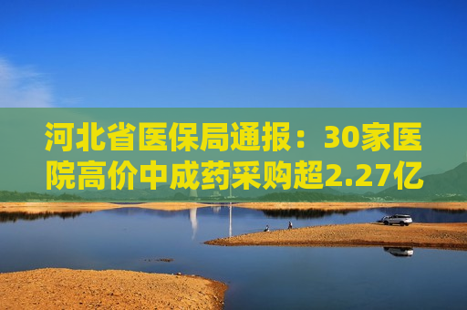 河北省医保局通报：30家医院高价中成药采购超2.27亿元，丹参更高价是更低价的110倍