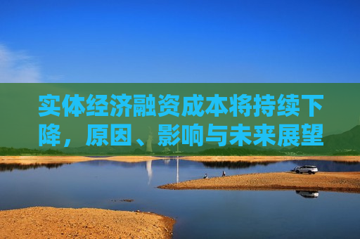 实体经济融资成本将持续下降，原因、影响与未来展望，实体经济融资成本持续下降，原因、影响及展望，实体经济融资成本持续下降的原因、影响与未来展望