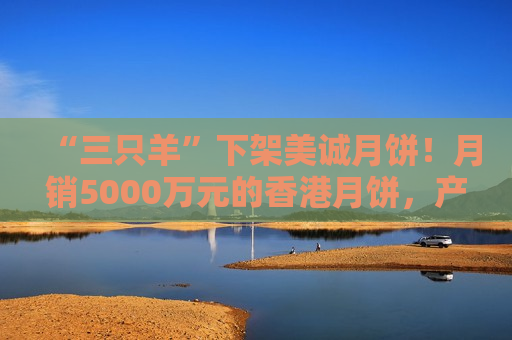 “三只羊”下架美诚月饼！月销5000万元的香港月饼，产地是广佛？