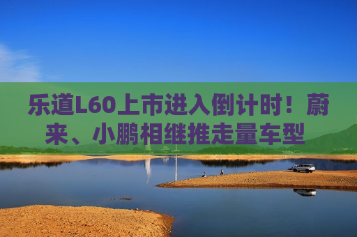 乐道L60上市进入倒计时！蔚来、小鹏相继推走量车型 专家：为维持增长否则被淘汰出局