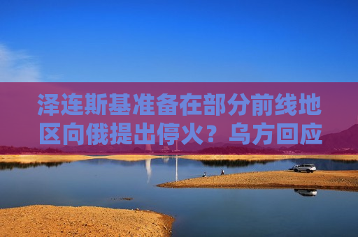 泽连斯基准备在部分前线地区向俄提出停火？乌方回应！乌称哈尔科夫遭俄军袭击，已致33人受伤