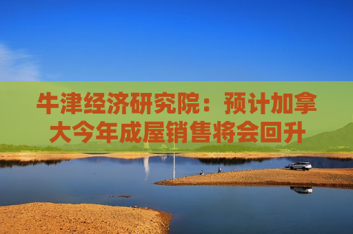 牛津经济研究院：预计加拿大今年成屋销售将会回升  第1张