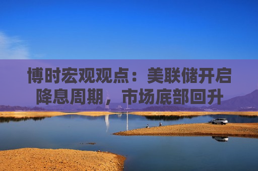 博时宏观观点：美联储开启降息周期，市场底部回升