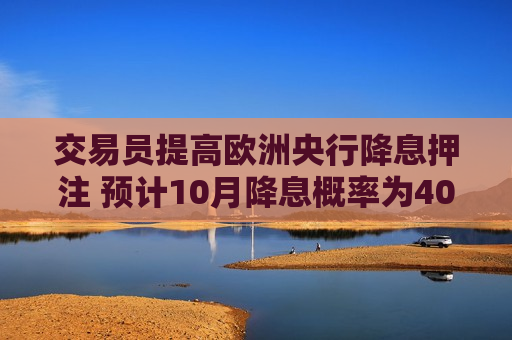 交易员提高欧洲央行降息押注 预计10月降息概率为40%
