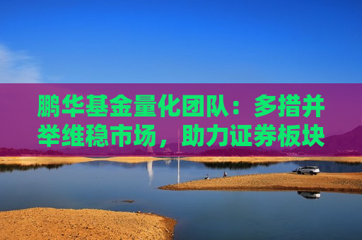 鹏华基金量化团队：多措并举维稳市场，助力证券板块估值持续修复 海内外政策共振 利好政策打开港股向上空间