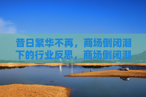 昔日繁华不再，商场倒闭潮下的行业反思，商场倒闭潮下的行业反思，昔日繁华不再，商场倒闭潮下的行业反思，昔日繁华不再