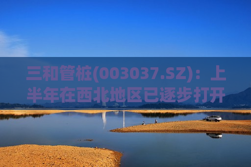 三和管桩(003037.SZ)：上半年在西北地区已逐步打开市场，实现营收165.98万元
