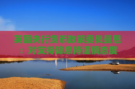 英国央行货币政策委员曼恩：对支持降息持谨慎态度