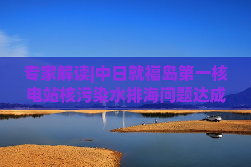 专家解读|中日就福岛之一核电站核污染水排海问题达成共识，有哪些重点