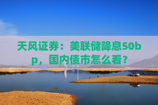 天风证券：美联储降息50bp，国内债市怎么看？