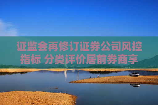  *** 再修订证券公司风控指标 分类评价居前券商享“三大优待”