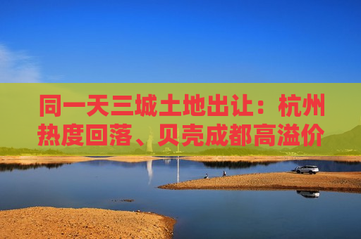 同一天三城土地出让：杭州热度回落、贝壳成都高溢价拿地