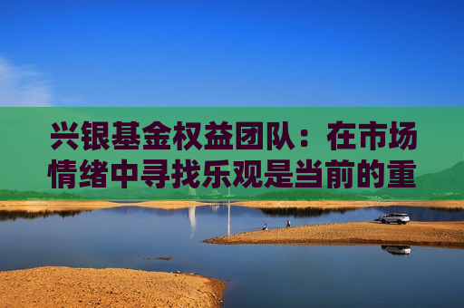 兴银基金权益团队：在市场情绪中寻找乐观是当前的重要思路之一