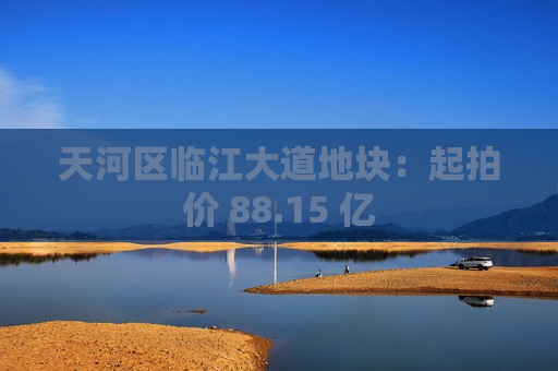天河区临江大道地块：起拍价 88.15 亿