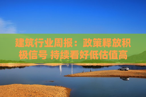 建筑行业周报：政策释放积极信号 持续看好低估值高股息央国企