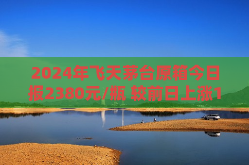 2024年飞天茅台原箱今日报2380元/瓶 较前日上涨15元/瓶