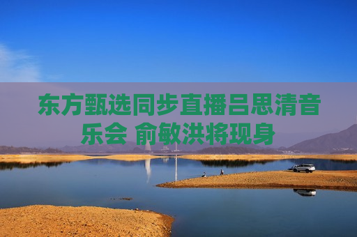 东方甄选同步直播吕思清音乐会 俞敏洪将现身