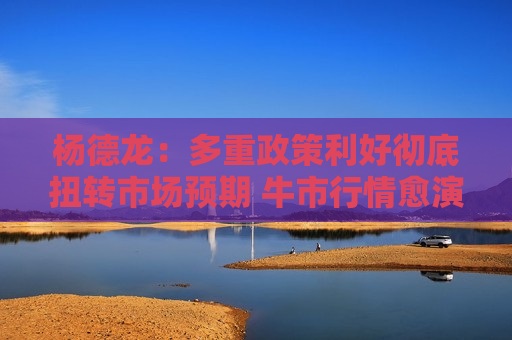 杨德龙：多重政策利好彻底扭转市场预期 牛市行情愈演愈烈