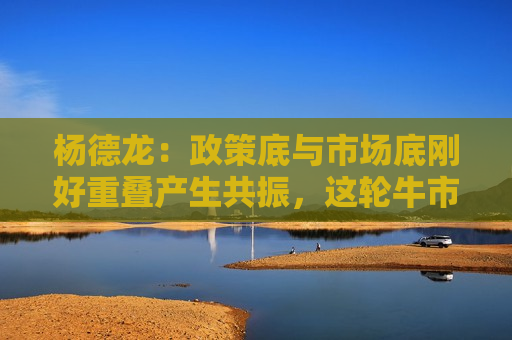 杨德龙：政策底与市场底刚好重叠产生共振，这轮牛市行情可能大超预期
