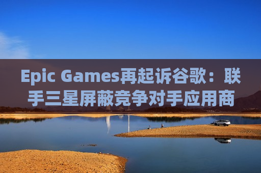 Epic Games再起诉谷歌：联手三星屏蔽竞争对手应用商店