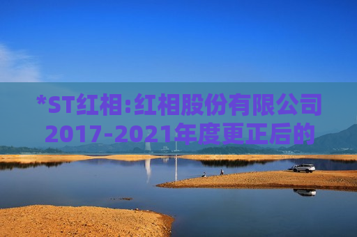 *ST红相:红相股份有限公司2017-2021年度更正后的财务报表附注