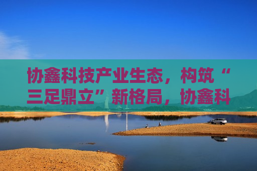 协鑫科技产业生态，构筑“三足鼎立”新格局，协鑫科技产业生态重塑，构筑“三足鼎立”新态势，协鑫科技产业生态重塑，缔造“三足鼎立”新态势