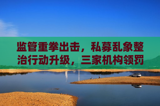 监管重拳出击，私募乱象整治行动升级，三家机构领罚单，私募乱象整治行动升级，监管重拳出击，三家机构遭罚单，私募监管风暴升级，重拳出击整治乱象，三家机构领罚单