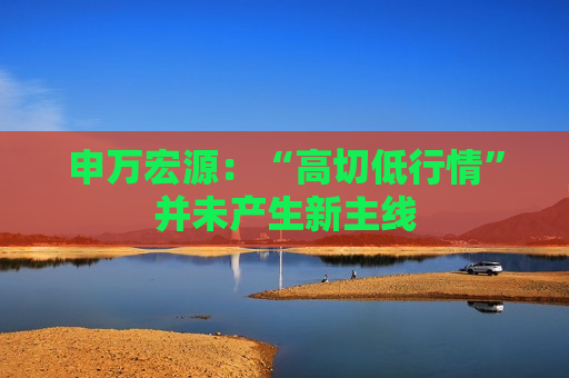 申万宏源：“高切低行情”并未产生新主线  第1张