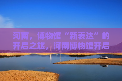 河南，博物馆“新表达”的开启之旅，河南博物馆开启“新表达”之旅，河南博物馆开启全新表达之旅  第1张