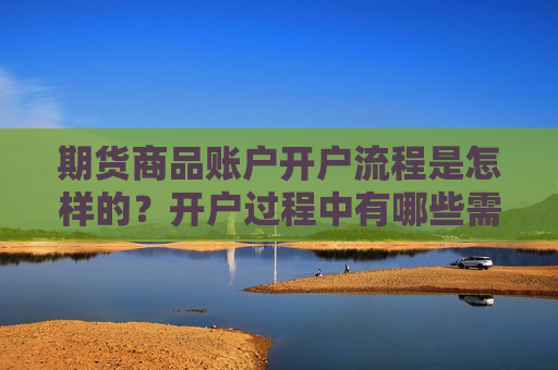 期货商品账户开户流程是怎样的？开户过程中有哪些需要注意的细节？  第1张