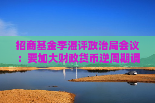 招商基金李湛评政治局会议：要加大财政货币逆周期调节力度 后续在房地产供求和价格层面可能采取更大措施