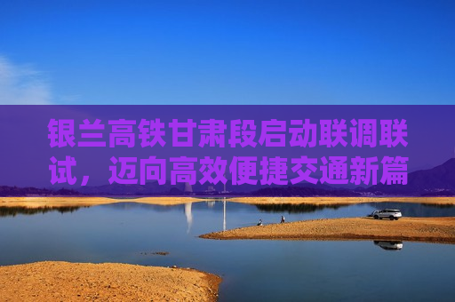 银兰高铁甘肃段启动联调联试，迈向高效便捷交通新篇章的里程碑，银兰高铁甘肃段启动联调联试，开启高效便捷交通新篇章，银兰高铁甘肃段启动联调联试，开启高效便捷交通新篇章