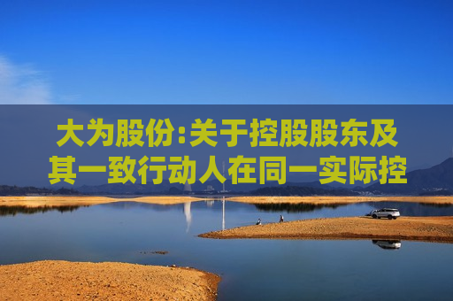 大为股份:关于控股股东及其一致行动人在同一实际控制下协议 *** 公司股份完成过户登记的公告