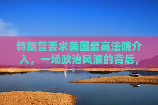 特朗普要求美国更高法院介入，一场 *** 的背后，特朗普要求更高法院介入， *** 背后的权力斗争，特朗普要求更高法院介入， *** 背后的权力斗争愈演愈烈
