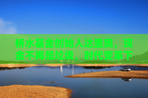 桥水基金创始人达里奥，现金不再是垃圾，时代变革下的资产配置新思考，桥水基金创始人达里奥，时代变革下的资产配置新思考，时代变革下的资产配置新思考，桥水基金创始人达里奥揭秘