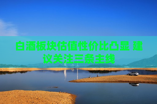白酒板块估值性价比凸显 建议关注三条主线