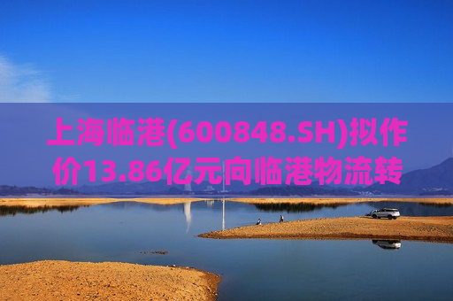 上海临港(600848.SH)拟作价13.86亿元向临港物流 *** 自贸联发94.72%股权 提高创新要素配置效率