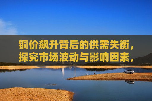 铜价飙升背后的供需失衡，探究市场波动与影响因素，铜价飙升背后的市场波动与供需失衡因素探究，铜价飙升背后的市场波动与供需失衡因素解析  第1张