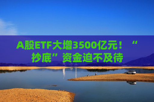 A股ETF大增3500亿元！“抄底”资金迫不及待