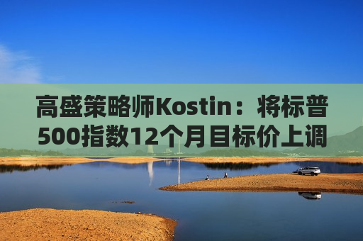 高盛策略师Kostin：将标普500指数12个月目标价上调至6300点  第1张
