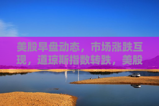 美股早盘动态，市场涨跌互现，道琼斯指数转跌，美股早盘，市场波动，道琼斯指数转跌，美股早盘波动不定，道琼斯指数转跌