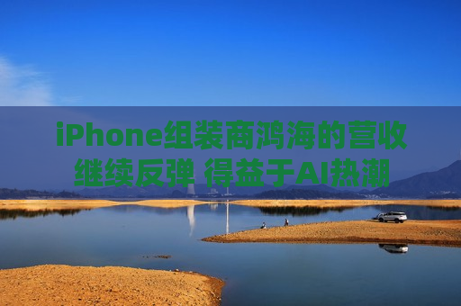 iPhone组装商鸿海的营收继续反弹 得益于AI热潮  第1张