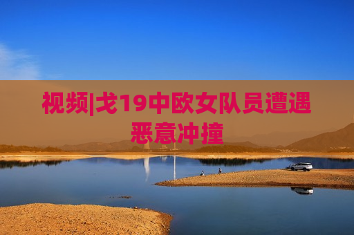 视频|戈19中欧女队员遭遇恶意冲撞  第1张