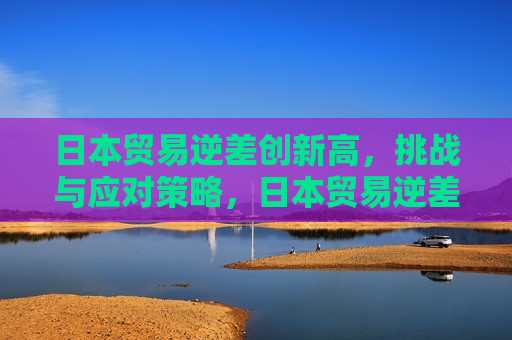 日本贸易逆差创新高，挑战与应对策略，日本贸易逆差创新高，挑战与出路，日本贸易逆差创新高，挑战与应对策略探寻
