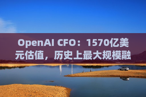 OpenAI CFO：1570亿美元估值，历史上更大规模融资，凭什么？