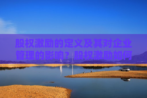 股权激励的定义及其对企业管理的影响？股权激励如何激发员工的积极性和忠诚度？