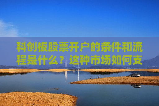 科创板股票开户的条件和流程是什么？这种市场如何支持科技创新和投资者参与？