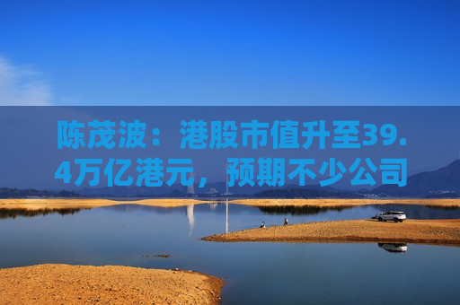 陈茂波：港股市值升至39.4万亿港元，预期不少公司将加快在港上市进程