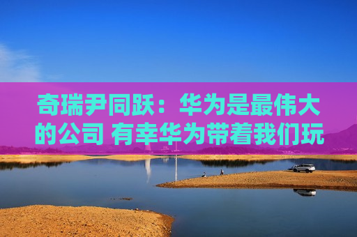奇瑞尹同跃：华为是最伟大的公司 有幸华为带着我们玩
