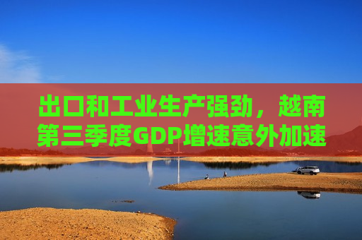 出口和工业生产强劲，越南第三季度GDP增速意外加速至7.4%